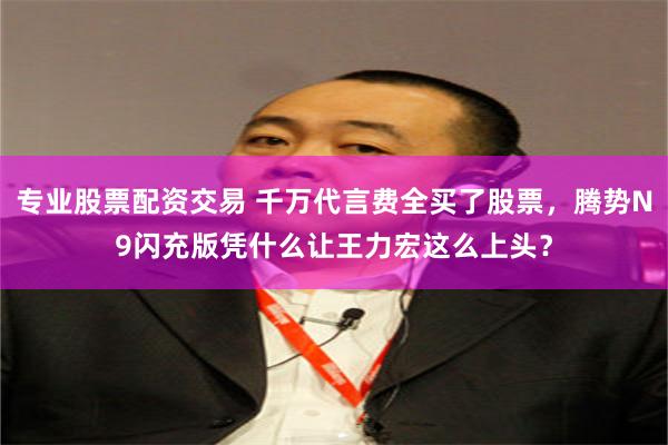 专业股票配资交易 千万代言费全买了股票，腾势N9闪充版凭什么让王力宏这么上头？