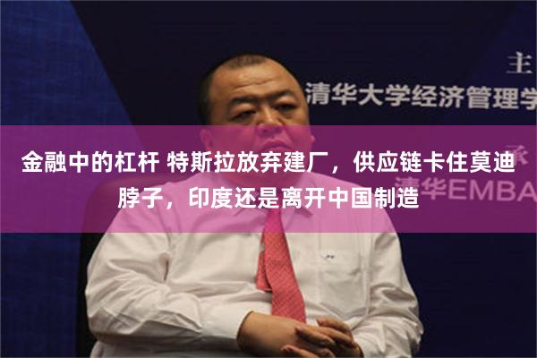 金融中的杠杆 特斯拉放弃建厂,供应链卡住莫迪脖子,印度还是离开中国制造