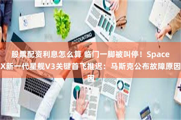 股票配资利息怎么算 临门一脚被叫停!SpaceX新一代星舰V3关键首飞推迟:马斯克公布故障原因