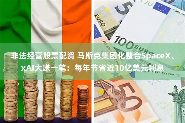 非法经营股票配资 马斯克集团化整合SpaceX、xAI大赚一笔:每年节省近10亿美元利息