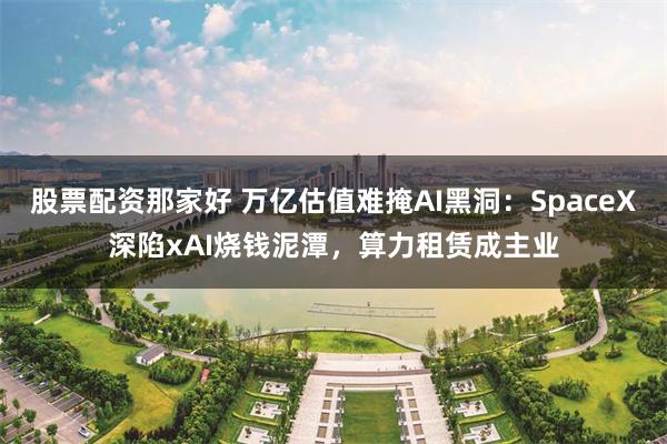 股票配资那家好 万亿估值难掩AI黑洞:SpaceX深陷xAI烧钱泥潭,算力租赁成主业