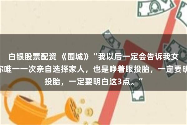 白银股票配资 《围城》“我以后一定会告诉我女儿，结婚是你唯一一次亲自选择家人，也是睁着眼投胎，一定要明白这3点。”