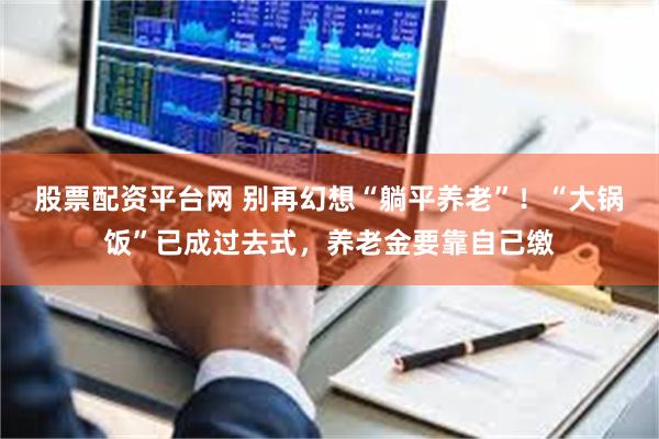 股票配资平台网 别再幻想“躺平养老”！“大锅饭”已成过去式，养老金要靠自己缴
