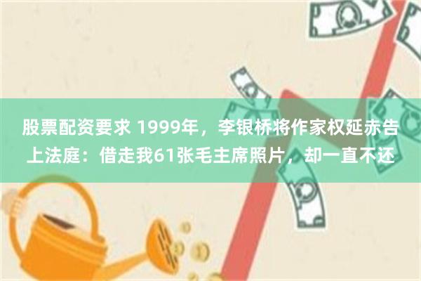 股票配资要求 1999年，李银桥将作家权延赤告上法庭：借走我61张毛主席照片，却一直不还