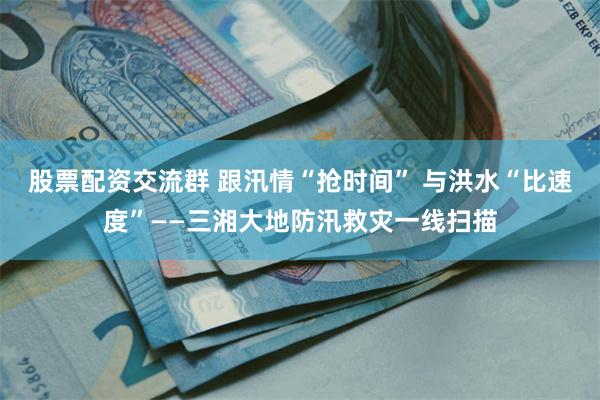 股票配资交流群 跟汛情“抢时间” 与洪水“比速度”——三湘大地防汛救灾一线扫描