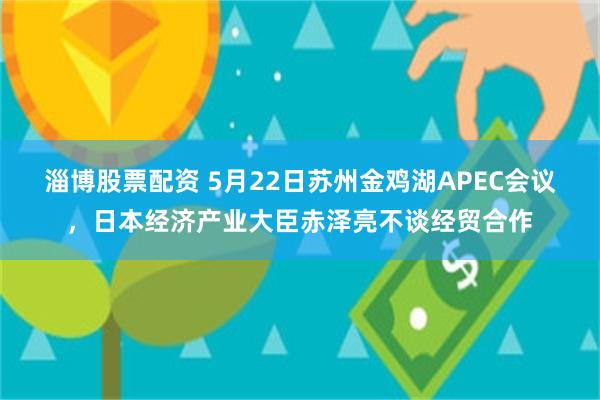 淄博股票配资 5月22日苏州金鸡湖APEC会议，日本经济产业大臣赤泽亮不谈经贸合作