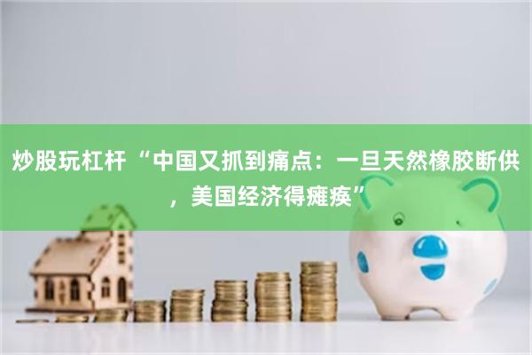 炒股玩杠杆 “中国又抓到痛点：一旦天然橡胶断供，美国经济得瘫痪”