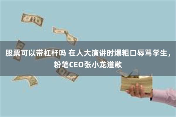 股票可以带杠杆吗 在人大演讲时爆粗口辱骂学生，粉笔CEO张小龙道歉