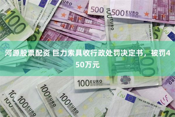 河源股票配资 巨力索具收行政处罚决定书,被罚450万元