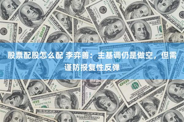 股票配股怎么配 李弈善:主基调仍是做空,但需谨防报复性反弹