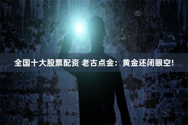 全国十大股票配资 老古点金：黄金还闭眼空!