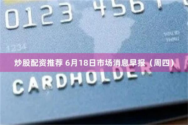 炒股配资推荐 6月18日市场消息早报（周四）
