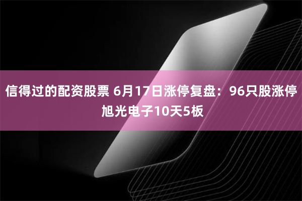 信得过的配资股票 6月17日涨停复盘：96只股涨停 旭光电子10天5板
