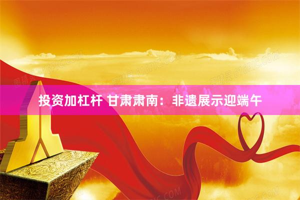 投资加杠杆 甘肃肃南：非遗展示迎端午