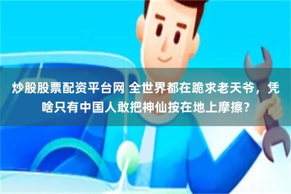 炒股股票配资平台网 全世界都在跪求老天爷，凭啥只有中国人敢把神仙按在地上摩擦？