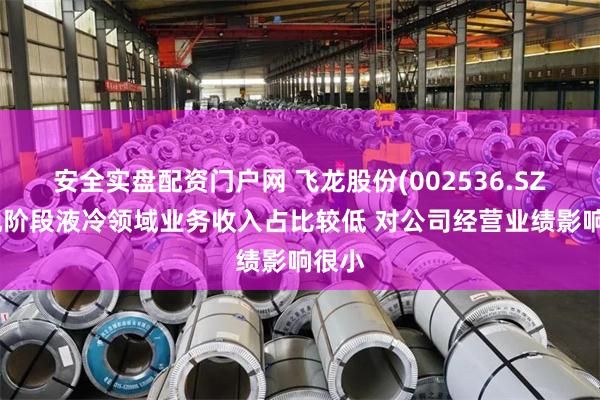 安全实盘配资门户网 飞龙股份(002536.SZ)：现阶段液冷领域业务收入占比较低 对公司经营业绩影响很小