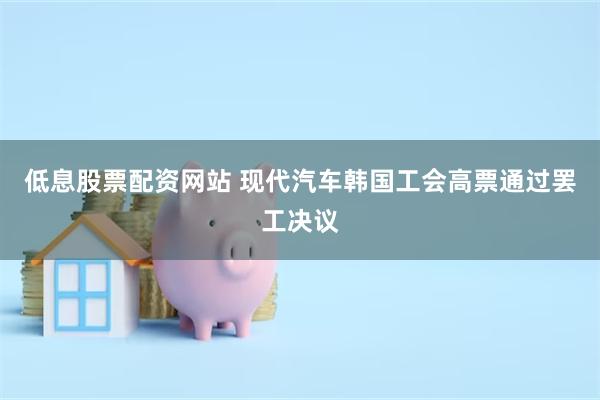 低息股票配资网站 现代汽车韩国工会高票通过罢工决议