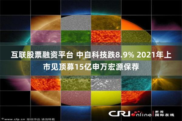 互联股票融资平台 中自科技跌8.9% 2021年上市见顶募15亿申万宏源保荐