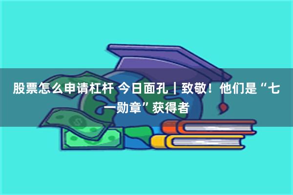 股票怎么申请杠杆 今日面孔|致敬!他们是“七一勋章”获得者