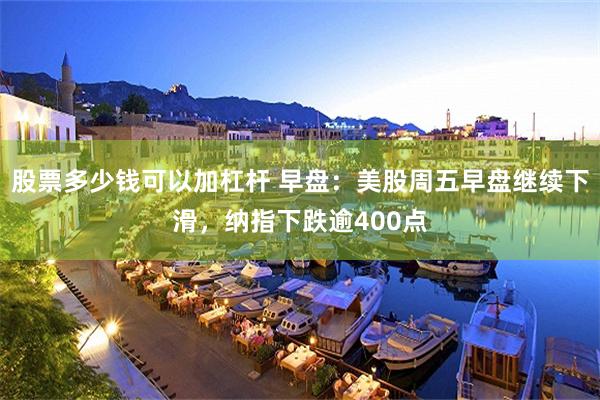 股票多少钱可以加杠杆 早盘:美股周五早盘继续下滑,纳指下跌逾400点