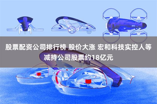股票配资公司排行榜 股价大涨 宏和科技实控人等减持公司股票约18亿元
