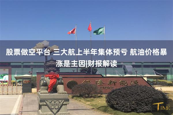 股票做空平台 三大航上半年集体预亏 航油价格暴涨是主因|财报解读