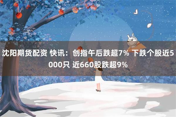 沈阳期货配资 快讯：创指午后跌超7% 下跌个股近5000只 近660股跌超9%