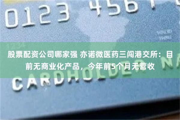 股票配资公司哪家强 亦诺微医药三闯港交所：目前无商业化产品，今年前5个月无营收