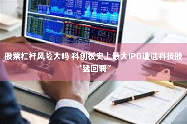 股票杠杆风险大吗 科创板史上最大IPO遭遇科技股“猛回调”