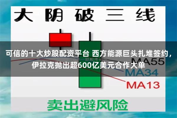 可信的十大炒股配资平台 西方能源巨头扎堆签约，伊拉克抛出超600亿美元合作大单