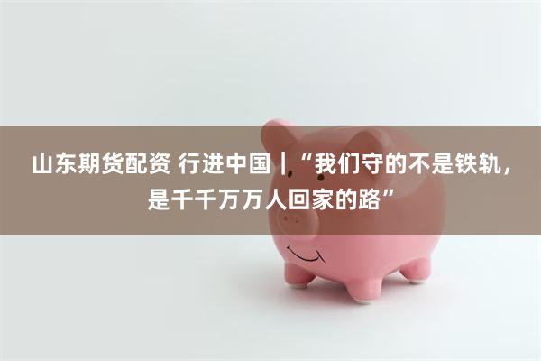山东期货配资 行进中国｜“我们守的不是铁轨，是千千万万人回家的路”