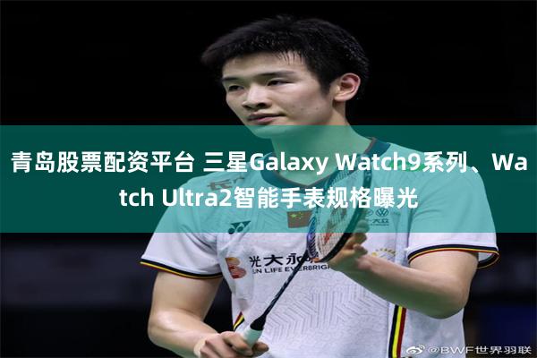 青岛股票配资平台 三星Galaxy Watch9系列、Watch Ultra2智能手表规格曝光