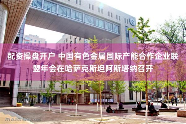 配资操盘开户 中国有色金属国际产能合作企业联盟年会在哈萨克斯坦阿斯塔纳召开