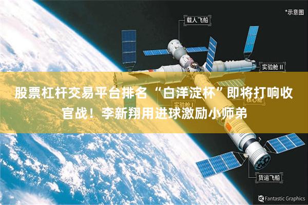 股票杠杆交易平台排名 “白洋淀杯”即将打响收官战！李新翔用进球激励小师弟