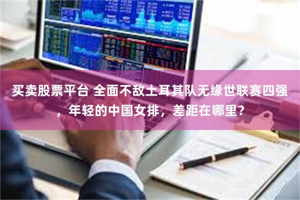 买卖股票平台 全面不敌土耳其队无缘世联赛四强，年轻的中国女排，差距在哪里？