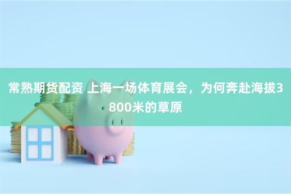 常熟期货配资 上海一场体育展会，为何奔赴海拔3800米的草原