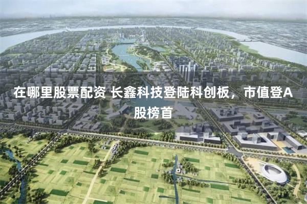 在哪里股票配资 长鑫科技登陆科创板，市值登A股榜首