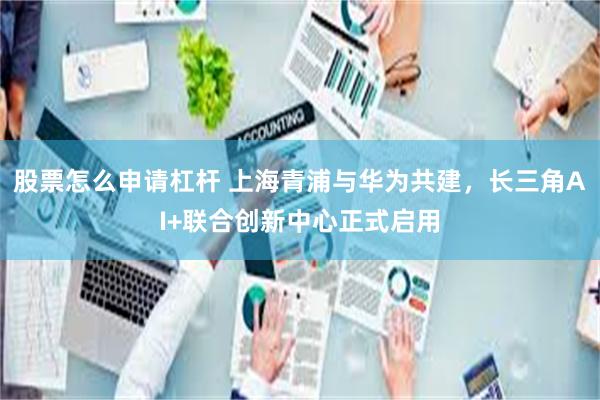 股票怎么申请杠杆 上海青浦与华为共建，长三角AI+联合创新中心正式启用