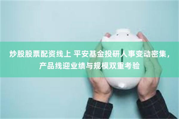 炒股股票配资线上 平安基金投研人事变动密集，产品线迎业绩与规模双重考验