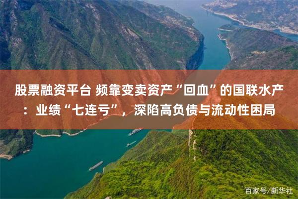 股票融资平台 频靠变卖资产“回血”的国联水产：业绩“七连亏”，深陷高负债与流动性困局