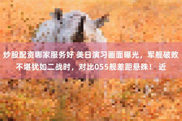 炒股配资哪家服务好 美日演习画面曝光，军舰破败不堪犹如二战时，对比055舰差距悬殊！ 近