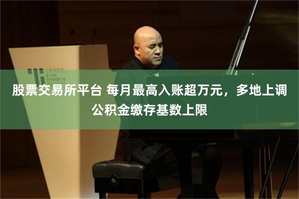 股票交易所平台 每月最高入账超万元，多地上调公积金缴存基数上限