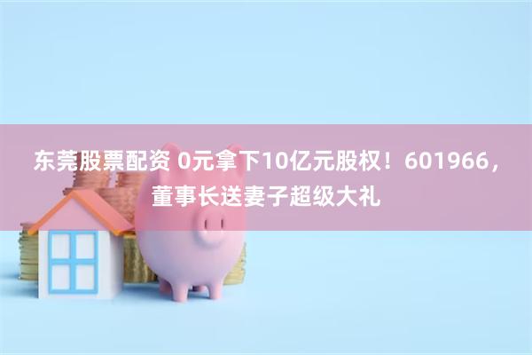 东莞股票配资 0元拿下10亿元股权！601966，董事长送妻子超级大礼