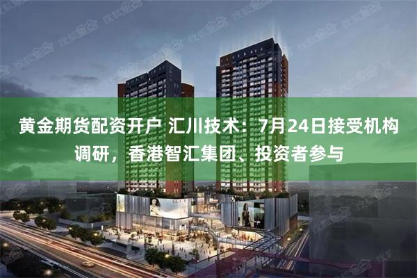 黄金期货配资开户 汇川技术：7月24日接受机构调研，香港智汇集团、投资者参与