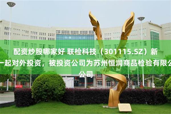 配资炒股哪家好 联检科技(301115.SZ)新增一起对外投资,被投资公司为苏州恒润商品检验有限公司