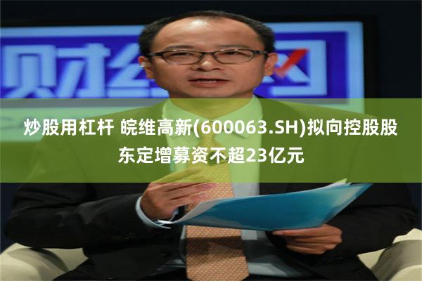 炒股用杠杆 皖维高新(600063.SH)拟向控股股东定增募资不超23亿元