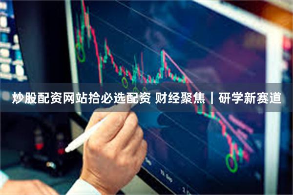 炒股配资网站拾必选配资 财经聚焦｜研学新赛道