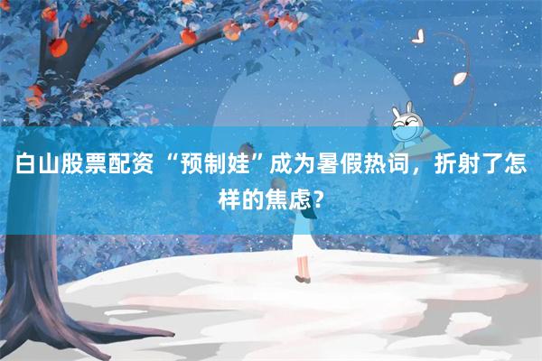 白山股票配资 “预制娃”成为暑假热词，折射了怎样的焦虑？