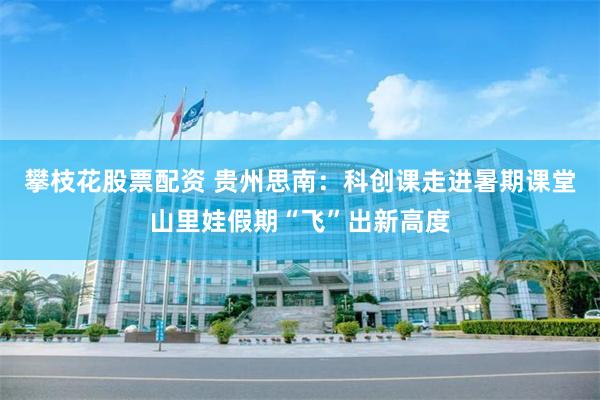 攀枝花股票配资 贵州思南:科创课走进暑期课堂山里娃假期“飞”出新高度