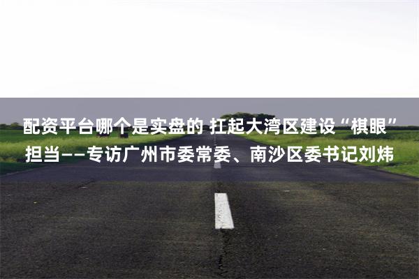 配资平台哪个是实盘的 扛起大湾区建设“棋眼”担当——专访广州市委常委、南沙区委书记刘炜